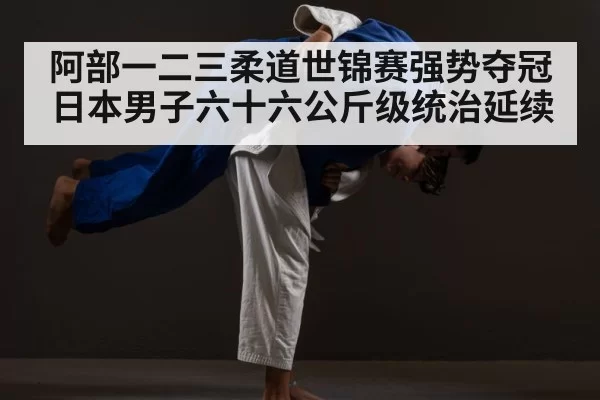 阿部一二三柔道世锦赛强势夺冠 日本男子六十六公斤级统治延续